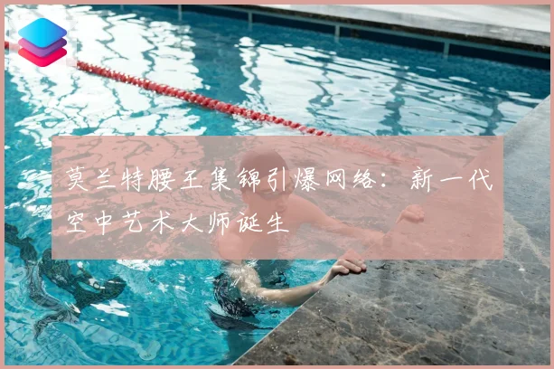 莫兰特腰王集锦引爆网络：新一代空中艺术大师诞生