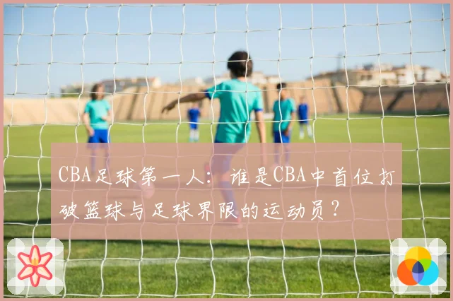 CBA足球第一人：谁是CBA中首位打破篮球与足球界限的运动员？