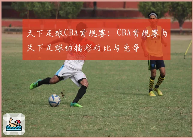 天下足球CBA常规赛：CBA常规赛与天下足球的精彩对比与竞争
