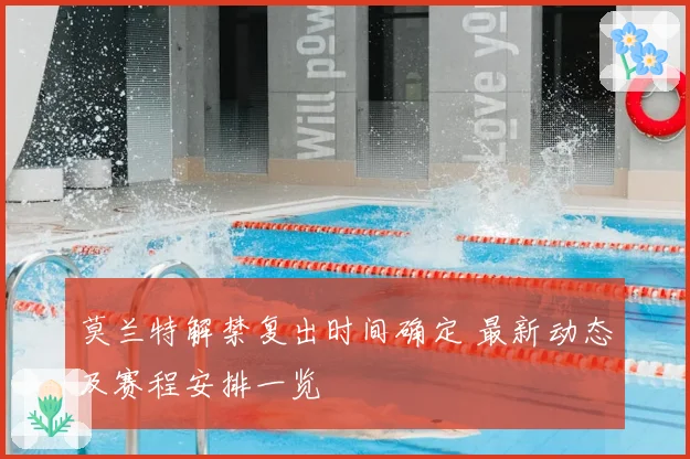 莫兰特解禁复出时间确定 最新动态及赛程安排一览