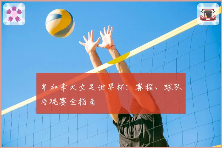 年加拿大女足世界杯：赛程、球队与观赛全指南
