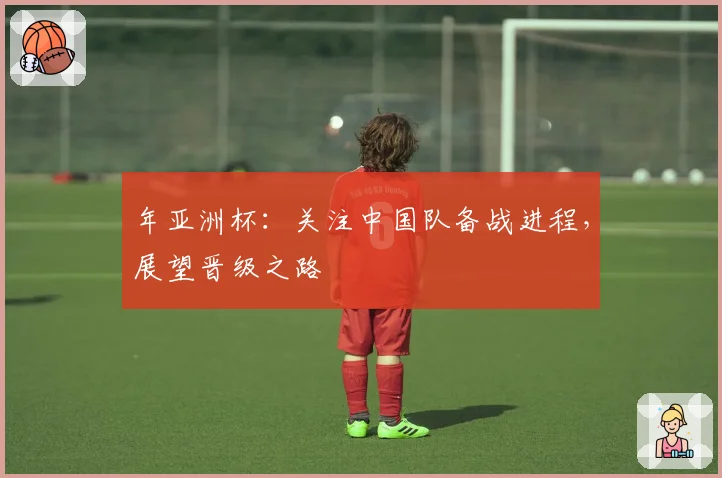 年亚洲杯：关注中国队备战进程，展望晋级之路