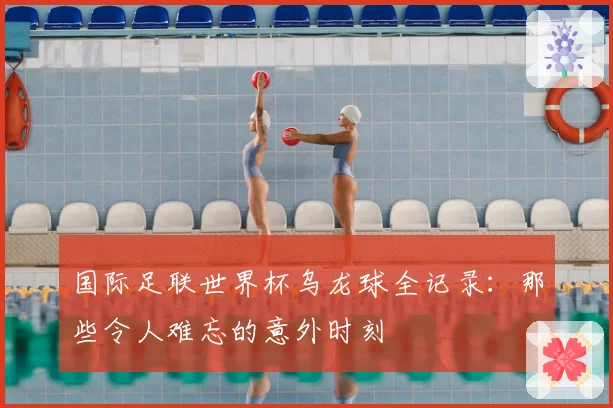 国际足联世界杯乌龙球全记录：那些令人难忘的意外时刻