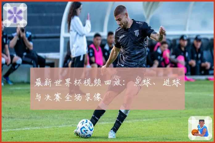 最新世界杯视频回放：点球、进球与决赛全场录像