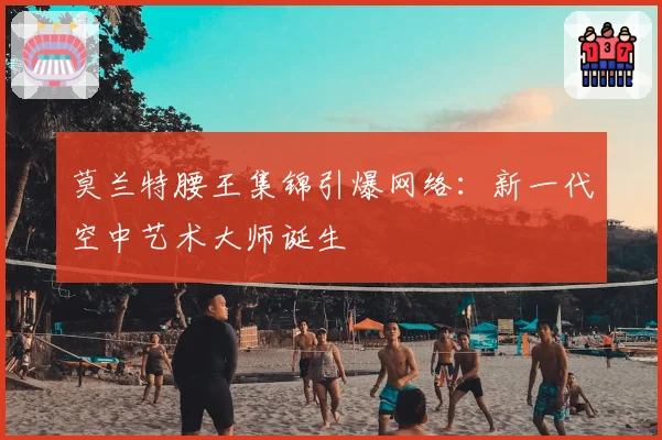 莫兰特腰王集锦引爆网络：新一代空中艺术大师诞生