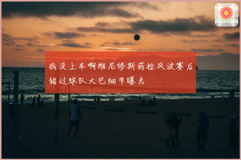 我没上车啊维尼修斯药检风波赛后错过球队大巴细节曝光