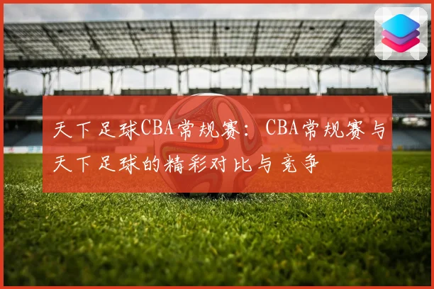 天下足球CBA常规赛：CBA常规赛与天下足球的精彩对比与竞争